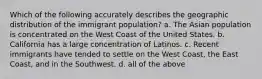 Which of the following accurately describes the geographic distribution of the immigrant population? a. The Asian population is concentrated on the West Coast of the United States. b. California has a large concentration of Latinos. c. Recent immigrants have tended to settle on the West Coast, the East Coast, and in the Southwest. d. all of the above