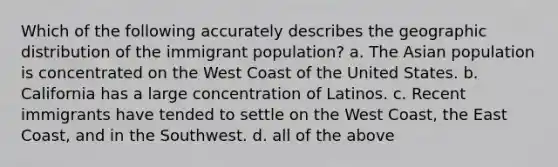 Which of the following accurately describes the geographic distribution of the immigrant population? a. The Asian population is concentrated on the West Coast of the United States. b. California has a large concentration of Latinos. c. Recent immigrants have tended to settle on the West Coast, the East Coast, and in the Southwest. d. all of the above