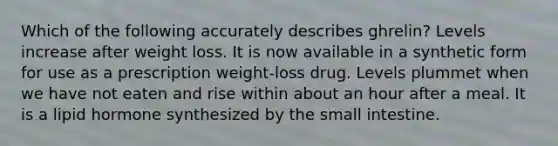 Which of the following accurately describes ghrelin? Levels increase after weight loss. It is now available in a synthetic form for use as a prescription weight-loss drug. Levels plummet when we have not eaten and rise within about an hour after a meal. It is a lipid hormone synthesized by the small intestine.