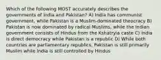 Which of the following MOST accurately describes the governments of India and Pakistan? A) India has communist government, while Pakistan is a Muslim-dominated theocracy B) Pakistan is now dominated by radical Muslims, while the Indian government consists of Hindus from the Kshatryia caste C) India is direct democracy while Pakistan is a republic D) While both countries are parliamentary republics, Pakistan is still primarily Muslim while India is still controlled by Hindus