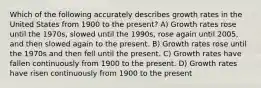 Which of the following accurately describes growth rates in the United States from 1900 to the present? A) Growth rates rose until the 1970s, slowed until the 1990s, rose again until 2005, and then slowed again to the present. B) Growth rates rose until the 1970s and then fell until the present. C) Growth rates have fallen continuously from 1900 to the present. D) Growth rates have risen continuously from 1900 to the present