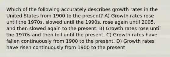 Which of the following accurately describes growth rates in the United States from 1900 to the present? A) Growth rates rose until the 1970s, slowed until the 1990s, rose again until 2005, and then slowed again to the present. B) Growth rates rose until the 1970s and then fell until the present. C) Growth rates have fallen continuously from 1900 to the present. D) Growth rates have risen continuously from 1900 to the present