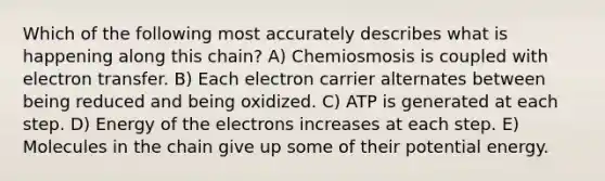 Which of the following most accurately describes what is happening along this chain? A) Chemiosmosis is coupled with electron transfer. B) Each electron carrier alternates between being reduced and being oxidized. C) ATP is generated at each step. D) Energy of the electrons increases at each step. E) Molecules in the chain give up some of their potential energy.