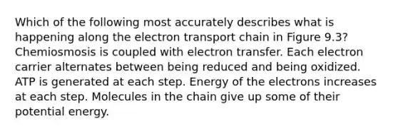 Which of the following most accurately describes what is happening along the electron transport chain in Figure 9.3? Chemiosmosis is coupled with electron transfer. Each electron carrier alternates between being reduced and being oxidized. ATP is generated at each step. Energy of the electrons increases at each step. Molecules in the chain give up some of their potential energy.