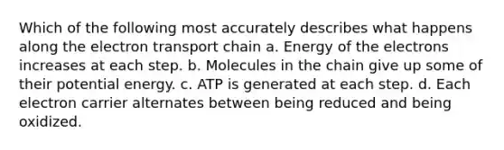 Which of the following most accurately describes what happens along the electron transport chain a. Energy of the electrons increases at each step. b. Molecules in the chain give up some of their potential energy. c. ATP is generated at each step. d. Each electron carrier alternates between being reduced and being oxidized.