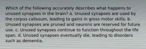 Which of the following accurately describes what happens to unused synapses in the brain? a. Unused synapses are used by the corpus callosum, leading to gains in gross motor skills. b. Unused synapses are pruned and neurons are reserved for future use. c. Unused synapses continue to function throughout the life span. d. Unused synapses eventually die, leading to disorders such as dementia.