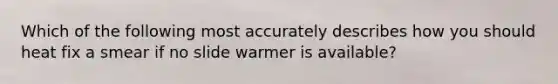 Which of the following most accurately describes how you should heat fix a smear if no slide warmer is available?