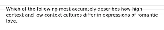 Which of the following most accurately describes how high context and low context cultures differ in expressions of romantic love.