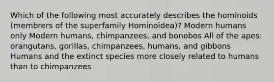 Which of the following most accurately describes the hominoids (membrers of the superfamily Hominoidea)? Modern humans only Modern humans, chimpanzees, and bonobos All of the apes: orangutans, gorillas, chimpanzees, humans, and gibbons Humans and the extinct species more closely related to humans than to chimpanzees