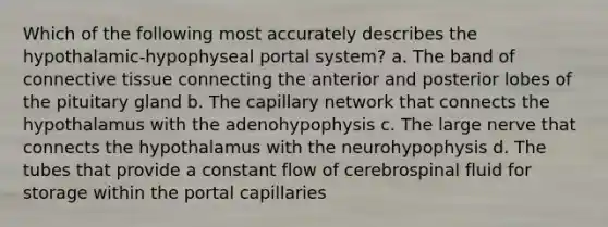 Which of the following most accurately describes the hypothalamic-hypophyseal portal system? a. The band of connective tissue connecting the anterior and posterior lobes of the pituitary gland b. The capillary network that connects the hypothalamus with the adenohypophysis c. The large nerve that connects the hypothalamus with the neurohypophysis d. The tubes that provide a constant flow of cerebrospinal fluid for storage within the portal capillaries