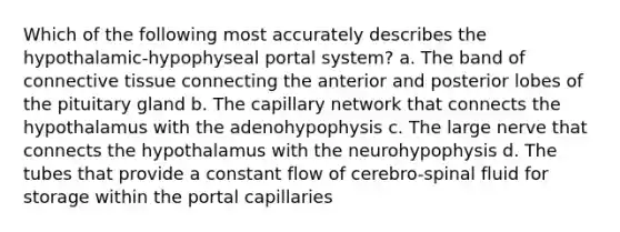 Which of the following most accurately describes the hypothalamic-hypophyseal portal system? a. The band of connective tissue connecting the anterior and posterior lobes of the pituitary gland b. The capillary network that connects the hypothalamus with the adenohypophysis c. The large nerve that connects the hypothalamus with the neurohypophysis d. The tubes that provide a constant flow of cerebro-spinal fluid for storage within the portal capillaries