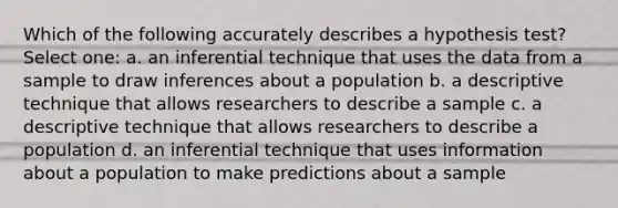 Which of the following accurately describes a hypothesis test? Select one: a. an inferential technique that uses the data from a sample to draw inferences about a population b. a descriptive technique that allows researchers to describe a sample c. a descriptive technique that allows researchers to describe a population d. an inferential technique that uses information about a population to make predictions about a sample