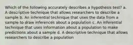 Which of the following accurately describes a hypothesis test? a. A descriptive technique that allows researchers to describe a sample b. ​An inferential technique that uses the data from a sample to draw inferences about a population c. ​An inferential technique that uses information about a population to make predictions about a sample d. A descriptive technique that allows researchers to describe a population