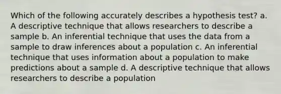 Which of the following accurately describes a hypothesis test? a. A descriptive technique that allows researchers to describe a sample b. ​An inferential technique that uses the data from a sample to draw inferences about a population c. ​An inferential technique that uses information about a population to make predictions about a sample d. A descriptive technique that allows researchers to describe a population