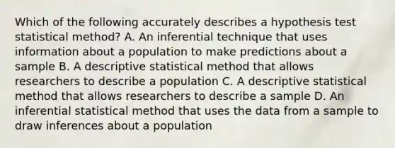 Which of the following accurately describes a hypothesis test statistical method? A. An inferential technique that uses information about a population to make predictions about a sample B. A descriptive statistical method that allows researchers to describe a population C. A descriptive statistical method that allows researchers to describe a sample D. An inferential statistical method that uses the data from a sample to draw inferences about a population