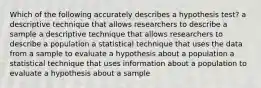 Which of the following accurately describes a hypothesis test? a descriptive technique that allows researchers to describe a sample a descriptive technique that allows researchers to describe a population a statistical technique that uses the data from a sample to evaluate a hypothesis about a population a statistical technique that uses information about a population to evaluate a hypothesis about a sample