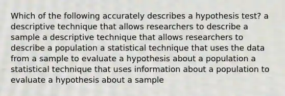 Which of the following accurately describes a hypothesis test? a descriptive technique that allows researchers to describe a sample a descriptive technique that allows researchers to describe a population a statistical technique that uses the data from a sample to evaluate a hypothesis about a population a statistical technique that uses information about a population to evaluate a hypothesis about a sample