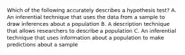 Which of the following accurately describes a hypothesis test? A. An inferential technique that uses the data from a sample to draw inferences about a population B. A description technique that allows researchers to describe a population C. An inferential technique that uses information about a population to make predictions about a sample