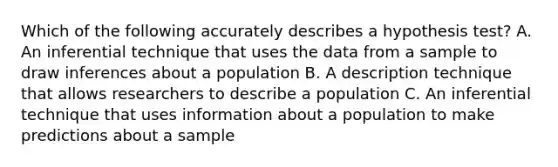 Which of the following accurately describes a hypothesis test? A. An inferential technique that uses the data from a sample to draw inferences about a population B. A description technique that allows researchers to describe a population C. An inferential technique that uses information about a population to make predictions about a sample