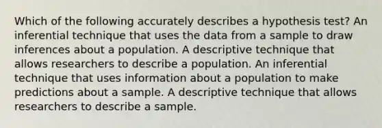 Which of the following accurately describes a hypothesis test? An inferential technique that uses the data from a sample to draw inferences about a population. A descriptive technique that allows researchers to describe a population. An inferential technique that uses information about a population to make predictions about a sample. A descriptive technique that allows researchers to describe a sample.