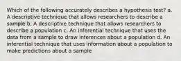 Which of the following accurately describes a hypothesis test? a. A descriptive technique that allows researchers to describe a sample b. A descriptive technique that allows researchers to describe a population c. An inferential technique that uses the data from a sample to draw inferences about a population d. An inferential technique that uses information about a population to make predictions about a sample