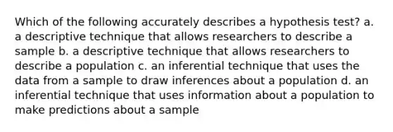 Which of the following accurately describes a hypothesis test? a. a descriptive technique that allows researchers to describe a sample b. a descriptive technique that allows researchers to describe a population c. an inferential technique that uses the data from a sample to draw inferences about a population d. an inferential technique that uses information about a population to make predictions about a sample