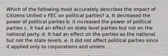 Which of the following most accurately describes the impact of Citizens United v FEC on political parties? a. It decreased the power of political parties b. it increased the power of political parties c. It had an effect on state level parties but not on the national party. d. It had an effect on the parties as the national but not the state levels. e. it did not affect political parties since it applied only to corporations and unions