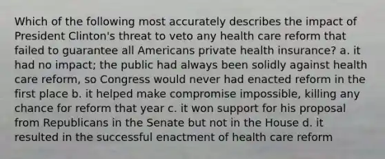 Which of the following most accurately describes the impact of President Clinton's threat to veto any health care reform that failed to guarantee all Americans private health insurance? a. it had no impact; the public had always been solidly against health care reform, so Congress would never had enacted reform in the first place b. it helped make compromise impossible, killing any chance for reform that year c. it won support for his proposal from Republicans in the Senate but not in the House d. it resulted in the successful enactment of health care reform