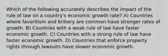 Which of the following accurately describes the impact of the rule of law on a country's economic growth rate? A) Countries where favoritism and bribery are common have stronger rates of growth. B) Countries with a weak rule of law have faster economic growth. C) Countries with a strong rule of law have faster economic growth. D) Countries that enforce property rights through lawsuits have slower economic growth.