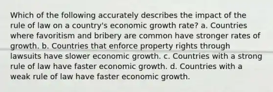 Which of the following accurately describes the impact of the rule of law on a country's economic growth rate? a. Countries where favoritism and bribery are common have stronger rates of growth. b. Countries that enforce property rights through lawsuits have slower economic growth. c. Countries with a strong rule of law have faster economic growth. d. Countries with a weak rule of law have faster economic growth.