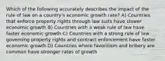 Which of the following accurately describes the impact of the rule of law on a country's economic growth rate? A) Countries that enforce property rights through law suits have slower economic growth B) Countries with a weak rule of law have faster economic growth C) Countries with a strong rule of law governing property rights and contract enforcement have faster economic growth D) Countries where favoritism and bribery are common have stronger rates of growth