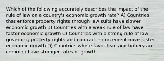 Which of the following accurately describes the impact of the rule of law on a country's economic growth rate? A) Countries that enforce property rights through law suits have slower economic growth B) Countries with a weak rule of law have faster economic growth C) Countries with a strong rule of law governing property rights and contract enforcement have faster economic growth D) Countries where favoritism and bribery are common have stronger rates of growth