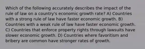 Which of the following accurately describes the impact of the rule of law on a country's economic growth rate? A) Countries with a strong rule of law have faster economic growth. B) Countries with a weak rule of law have faster economic growth. C) Countries that enforce property rights through lawsuits have slower economic growth. D) Countries where favoritism and bribery are common have stronger rates of growth.