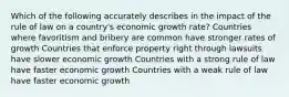 Which of the following accurately describes in the impact of the rule of law on a country's economic growth rate? Countries where favoritism and bribery are common have stronger rates of growth Countries that enforce property right through lawsuits have slower economic growth Countries with a strong rule of law have faster economic growth Countries with a weak rule of law have faster economic growth