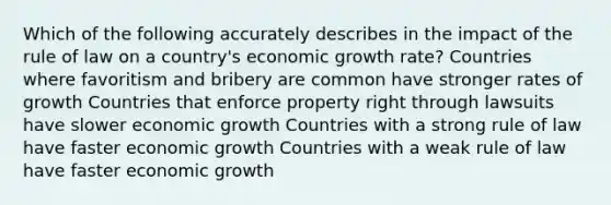 Which of the following accurately describes in the impact of the rule of law on a country's economic growth rate? Countries where favoritism and bribery are common have stronger rates of growth Countries that enforce property right through lawsuits have slower economic growth Countries with a strong rule of law have faster economic growth Countries with a weak rule of law have faster economic growth