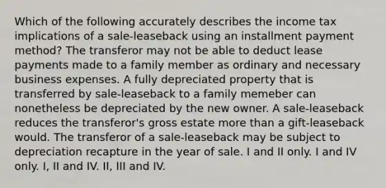 Which of the following accurately describes the income tax implications of a sale-leaseback using an installment payment method? The transferor may not be able to deduct lease payments made to a family member as ordinary and necessary business expenses. A fully depreciated property that is transferred by sale-leaseback to a family memeber can nonetheless be depreciated by the new owner. A sale-leaseback reduces the transferor's gross estate more than a gift-leaseback would. The transferor of a sale-leaseback may be subject to depreciation recapture in the year of sale. I and II only. I and IV only. I, II and IV. II, III and IV.