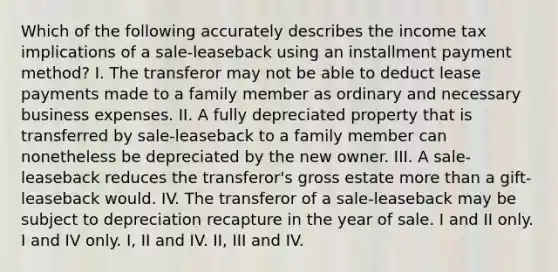 Which of the following accurately describes the income tax implications of a sale-leaseback using an installment payment method? I. The transferor may not be able to deduct lease payments made to a family member as ordinary and necessary business expenses. II. A fully depreciated property that is transferred by sale-leaseback to a family member can nonetheless be depreciated by the new owner. III. A sale-leaseback reduces the transferor's gross estate more than a gift-leaseback would. IV. The transferor of a sale-leaseback may be subject to depreciation recapture in the year of sale. I and II only. I and IV only. I, II and IV. II, III and IV.