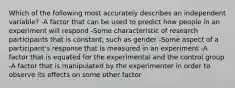 Which of the following most accurately describes an independent variable? -A factor that can be used to predict how people in an experiment will respond -Some characteristic of research participants that is constant, such as gender -Some aspect of a participant's response that is measured in an experiment -A factor that is equated for the experimental and the control group -A factor that is manipulated by the experimenter in order to observe its effects on some other factor