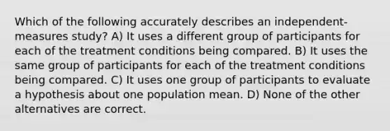 Which of the following accurately describes an independent-measures study? A) It uses a different group of participants for each of the treatment conditions being compared. B) It uses the same group of participants for each of the treatment conditions being compared. C) It uses one group of participants to evaluate a hypothesis about one population mean. D) None of the other alternatives are correct.