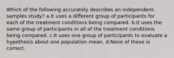 Which of the following accurately describes an independent-samples study? a.It uses a different group of participants for each of the treatment conditions being compared. b.It uses the same group of participants in all of the treatment conditions being compared. c.It uses one group of participants to evaluate a hypothesis about one population mean. d.None of these is correct.