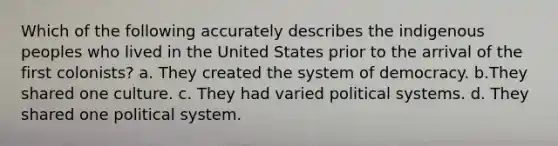 Which of the following accurately describes the indigenous peoples who lived in the United States prior to the arrival of the first colonists? a. They created the system of democracy. b.They shared one culture. c. They had varied political systems. d. They shared one political system.