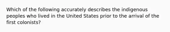 Which of the following accurately describes the indigenous peoples who lived in the United States prior to the arrival of the first colonists?