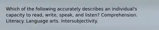 Which of the following accurately describes an individual's capacity to read, write, speak, and listen? Comprehension. Literacy. Language arts. Intersubjectivity.