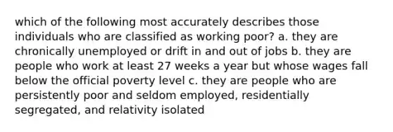 which of the following most accurately describes those individuals who are classified as working poor? a. they are chronically unemployed or drift in and out of jobs b. they are people who work at least 27 weeks a year but whose wages fall below the official poverty level c. they are people who are persistently poor and seldom employed, residentially segregated, and relativity isolated