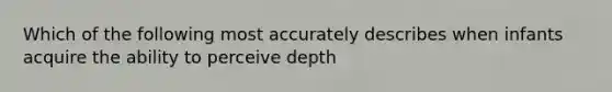 Which of the following most accurately describes when infants acquire the ability to perceive depth