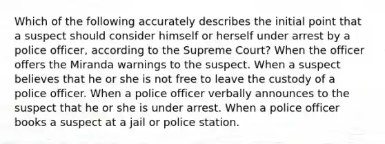 Which of the following accurately describes the initial point that a suspect should consider himself or herself under arrest by a police officer, according to the Supreme Court? When the officer offers the Miranda warnings to the suspect. When a suspect believes that he or she is not free to leave the custody of a police officer. When a police officer verbally announces to the suspect that he or she is under arrest. When a police officer books a suspect at a jail or police station.