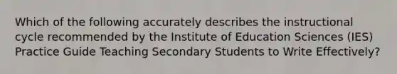 Which of the following accurately describes the instructional cycle recommended by the Institute of Education Sciences (IES) Practice Guide Teaching Secondary Students to Write Effectively?