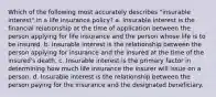 Which of the following most accurately describes "insurable interest" in a life insurance policy? a. Insurable interest is the financial relationship at the time of application between the person applying for life insurance and the person whose life is to be insured. b. Insurable interest is the relationship between the person applying for insurance and the insured at the time of the insured's death. c. Insurable interest is the primary factor in determining how much life insurance the insurer will issue on a person. d. Insurable interest is the relationship between the person paying for the insurance and the designated beneficiary.