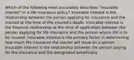 Which of the following most accurately describes "insurable interest" in a life insurance policy? Insurable interest is the relationship between the person applying for insurance and the insured at the time of the insured's death. Insurable interest is the financial relationship at the time of application between the person applying for life insurance and the person whose life is to be insured. Insurable interest is the primary factor in determining how much life insurance the insurer will issue on a person. Insurable interest is the relationship between the person paying for the insurance and the designated beneficiary.