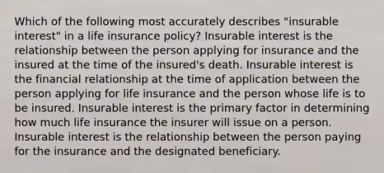 Which of the following most accurately describes "insurable interest" in a life insurance policy? Insurable interest is the relationship between the person applying for insurance and the insured at the time of the insured's death. Insurable interest is the financial relationship at the time of application between the person applying for life insurance and the person whose life is to be insured. Insurable interest is the primary factor in determining how much life insurance the insurer will issue on a person. Insurable interest is the relationship between the person paying for the insurance and the designated beneficiary.